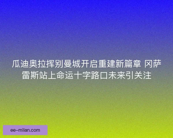 瓜迪奥拉挥别曼城开启重建新篇章 冈萨雷斯站上命运十字路口未来引关注