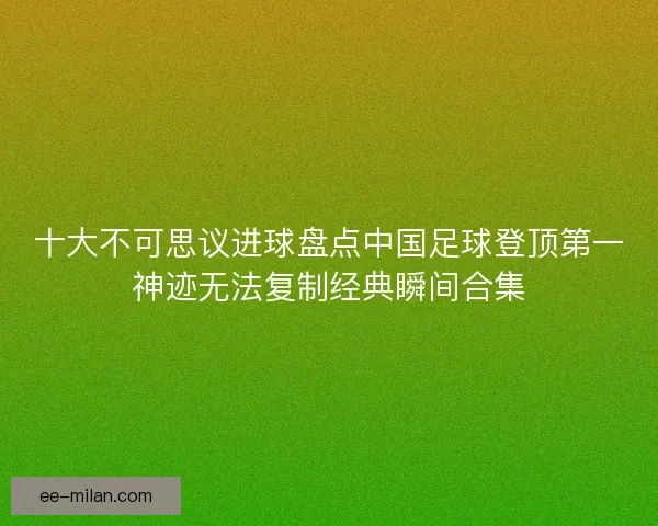 十大不可思议进球盘点中国足球登顶第一神迹无法复制经典瞬间合集