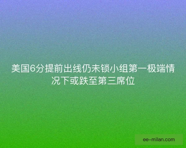 美国6分提前出线仍未锁小组第一极端情况下或跌至第三席位