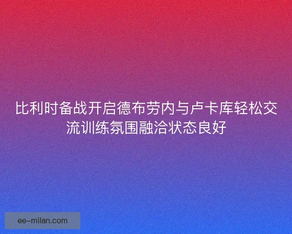 比利时备战开启德布劳内与卢卡库轻松交流训练氛围融洽状态良好