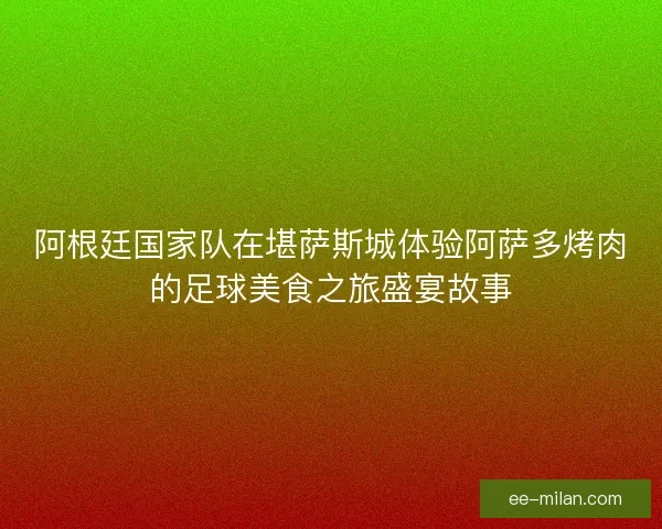 阿根廷国家队在堪萨斯城体验阿萨多烤肉的足球美食之旅盛宴故事